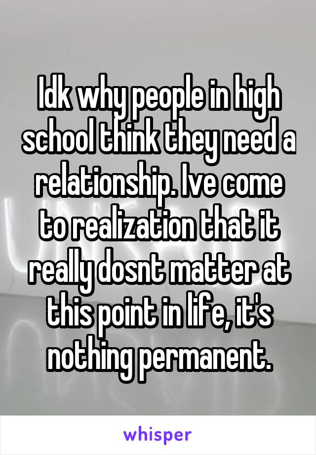 Idk why people in high school think they need a relationship. Ive come to realization that it really dosnt matter at this point in life, it's nothing permanent.