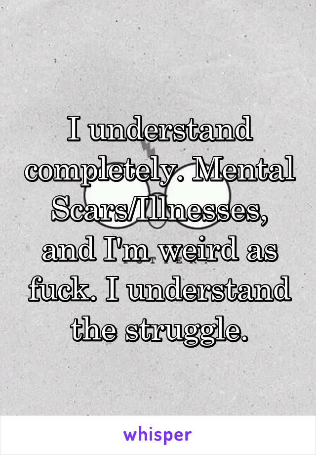I understand completely. Mental Scars/Illnesses, and I'm weird as fuck. I understand the struggle.