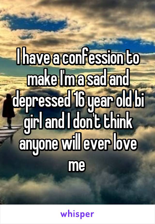 I have a confession to make I'm a sad and depressed 16 year old bi girl and I don't think anyone will ever love me 