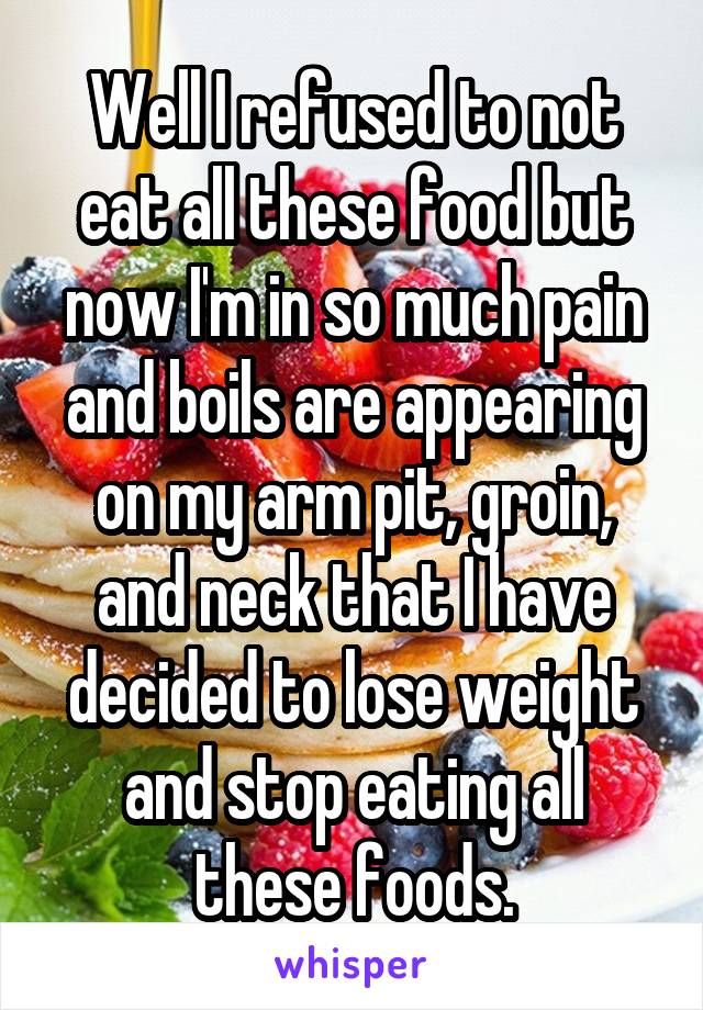 Well I refused to not eat all these food but now I'm in so much pain and boils are appearing on my arm pit, groin, and neck that I have decided to lose weight and stop eating all these foods.