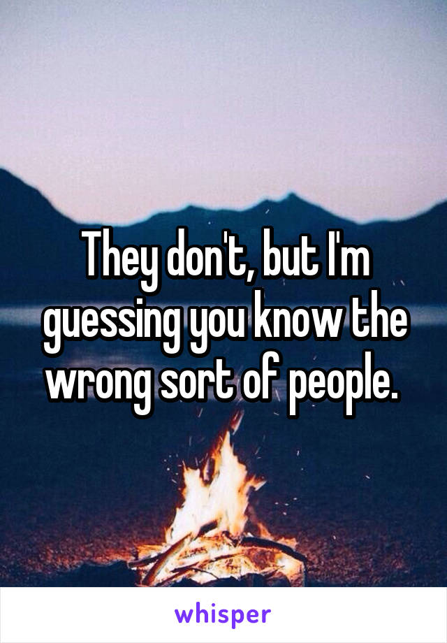 They don't, but I'm guessing you know the wrong sort of people. 