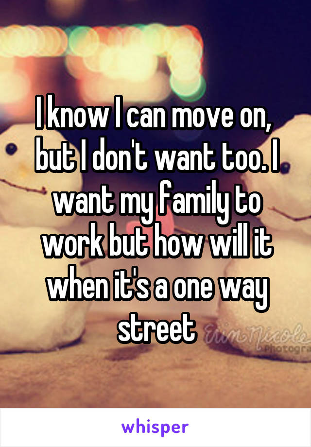 I know I can move on,  but I don't want too. I want my family to work but how will it when it's a one way street