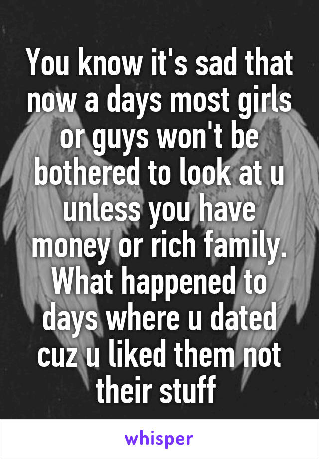 You know it's sad that now a days most girls or guys won't be bothered to look at u unless you have money or rich family. What happened to days where u dated cuz u liked them not their stuff 
