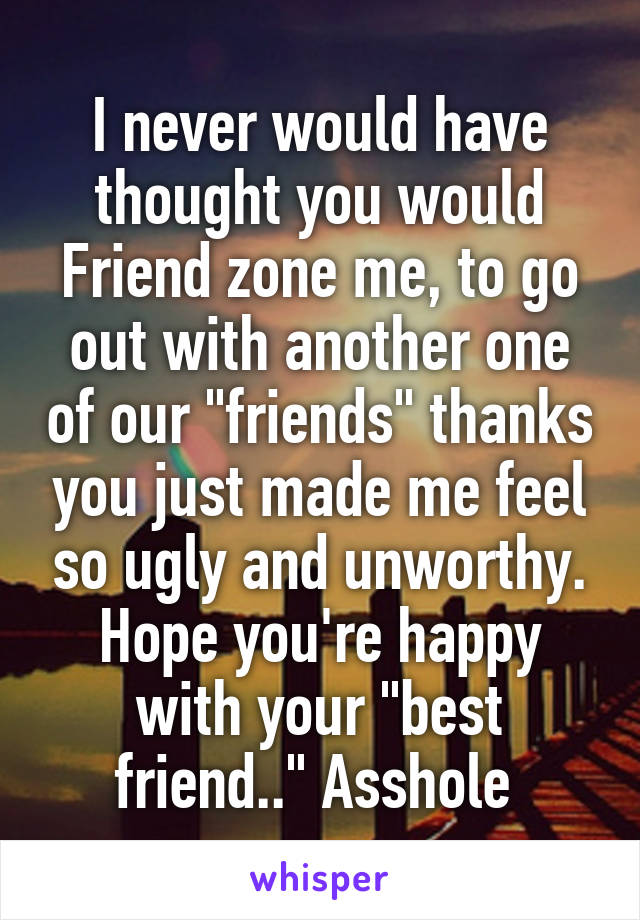 I never would have thought you would Friend zone me, to go out with another one of our "friends" thanks you just made me feel so ugly and unworthy. Hope you're happy with your "best friend.." Asshole 