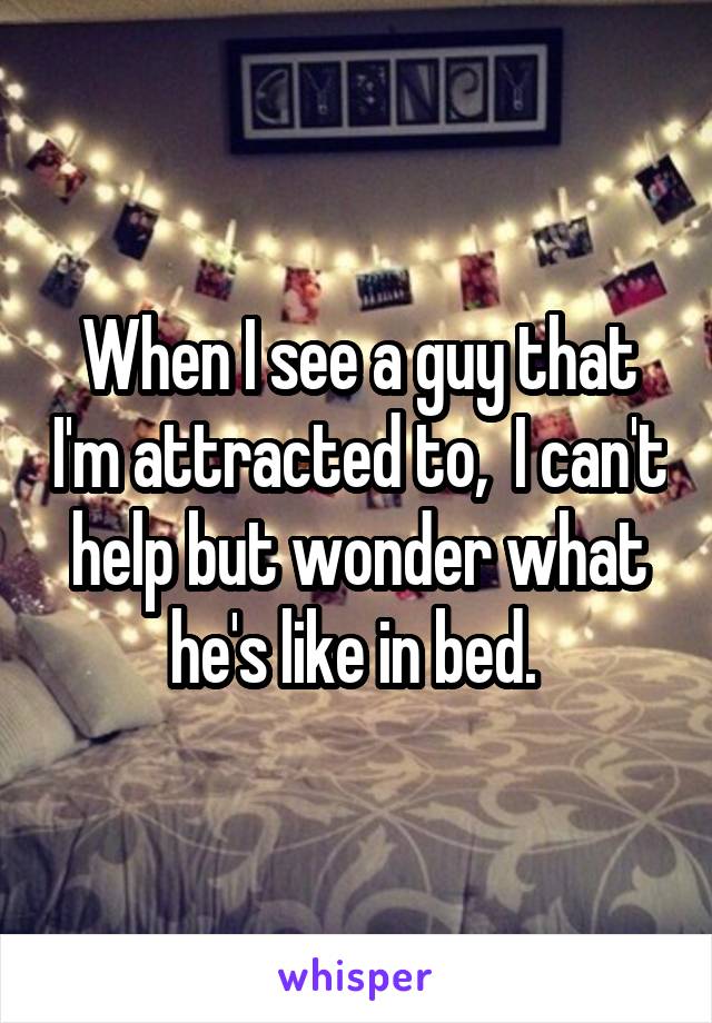 When I see a guy that I'm attracted to,  I can't help but wonder what he's like in bed. 