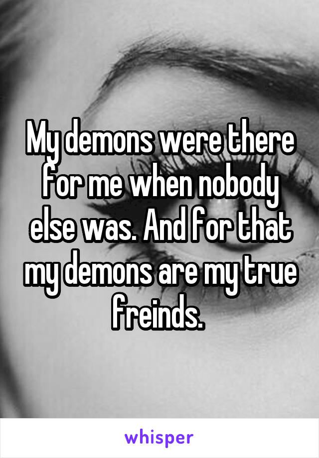My demons were there for me when nobody else was. And for that my demons are my true freinds. 
