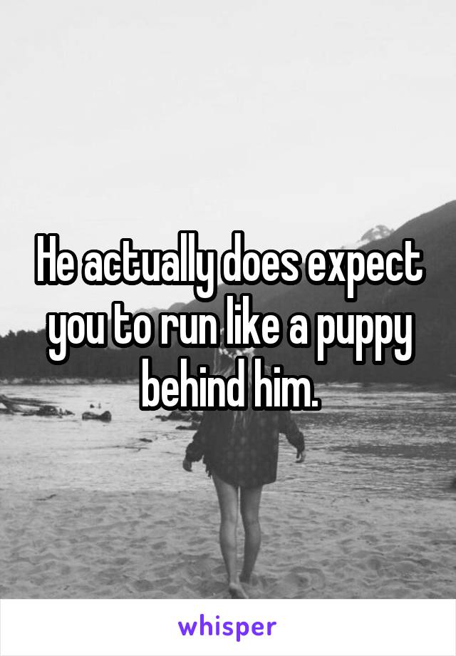 He actually does expect you to run like a puppy behind him.
