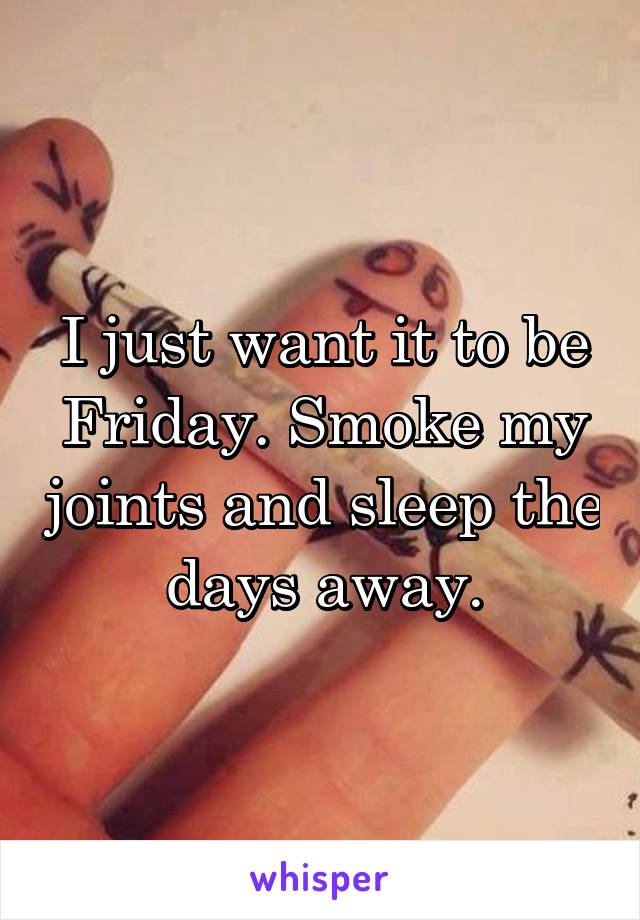 I just want it to be Friday. Smoke my joints and sleep the days away.