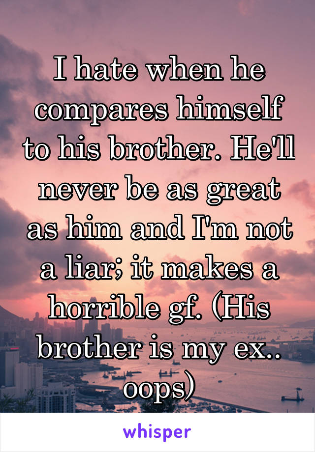I hate when he compares himself to his brother. He'll never be as great as him and I'm not a liar; it makes a horrible gf. (His brother is my ex.. oops)