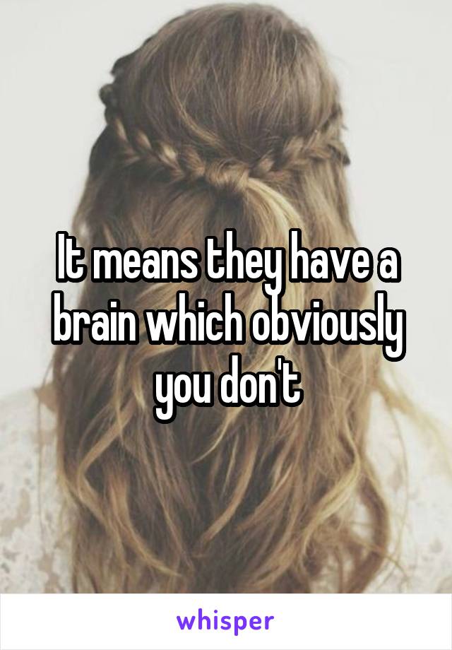 It means they have a brain which obviously you don't