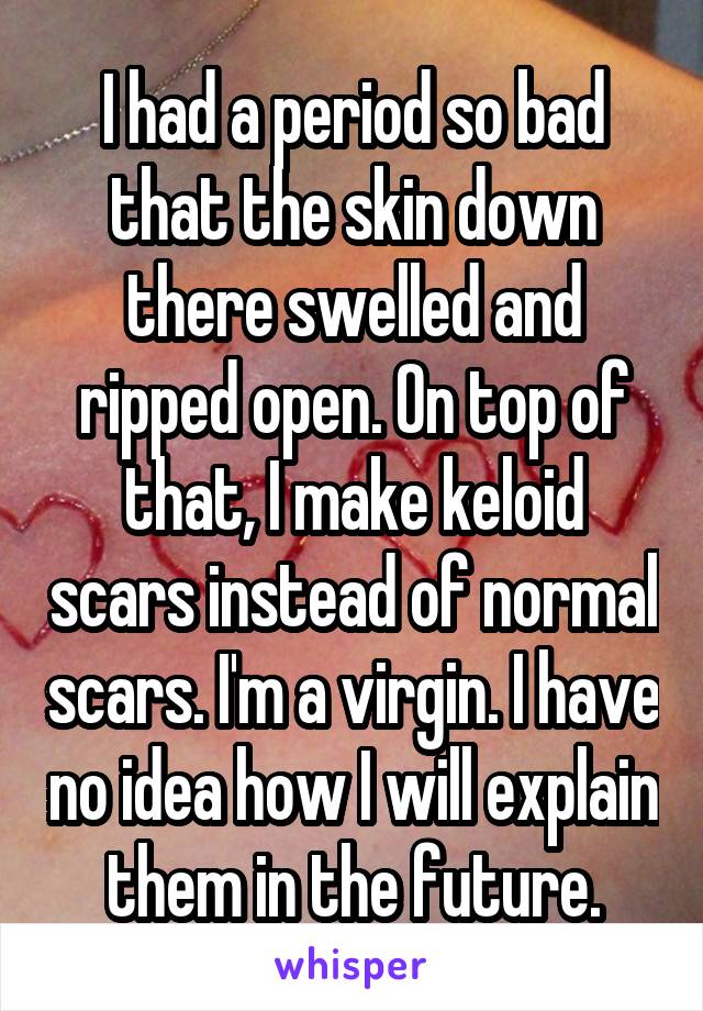 I had a period so bad that the skin down there swelled and ripped open. On top of that, I make keloid scars instead of normal scars. I'm a virgin. I have no idea how I will explain them in the future.