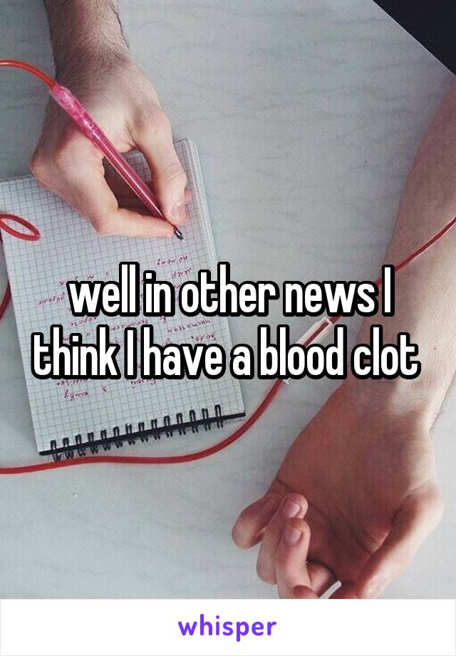 well in other news I think I have a blood clot 