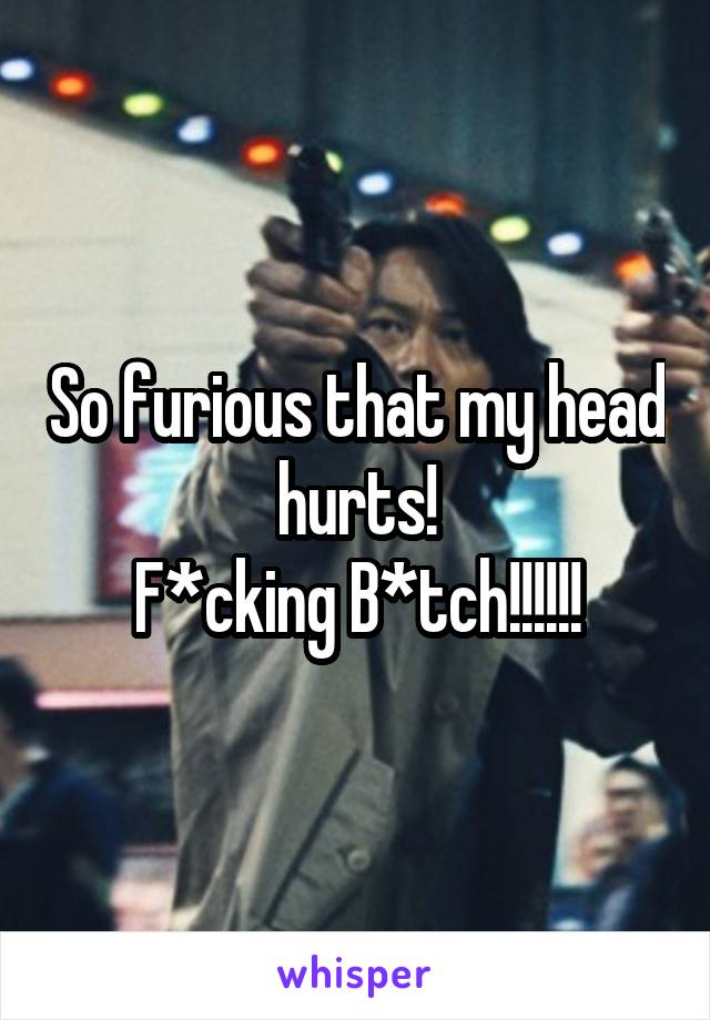So furious that my head hurts!
F*cking B*tch!!!!!!