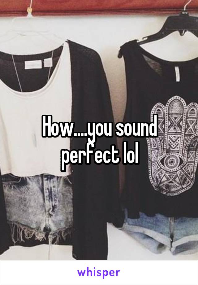 How....you sound perfect lol