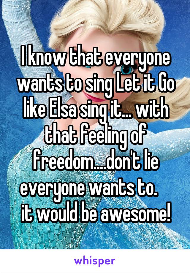 I know that everyone wants to sing Let it Go like Elsa sing it... with that feeling of freedom....don't lie everyone wants to.     it would be awesome!