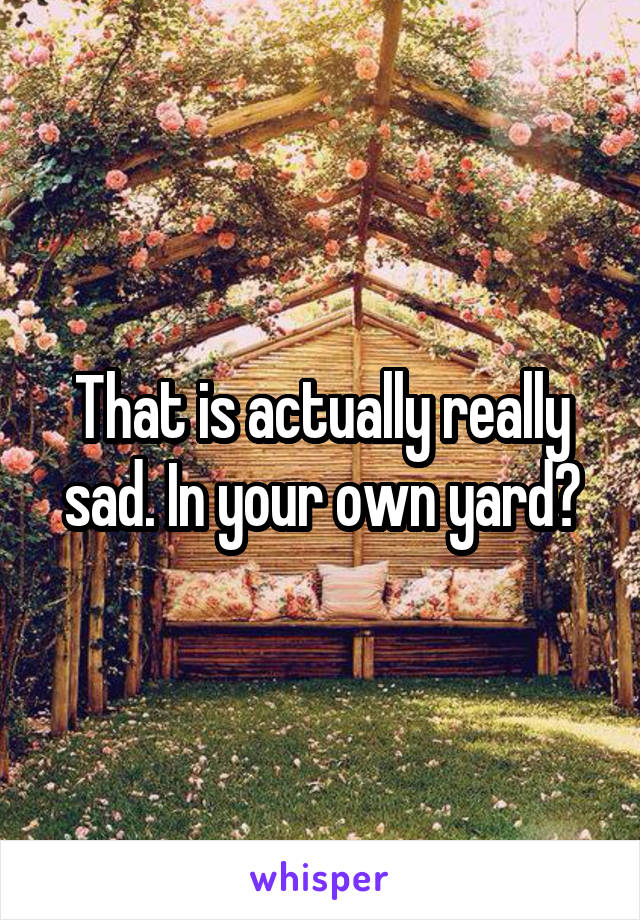 That is actually really sad. In your own yard?