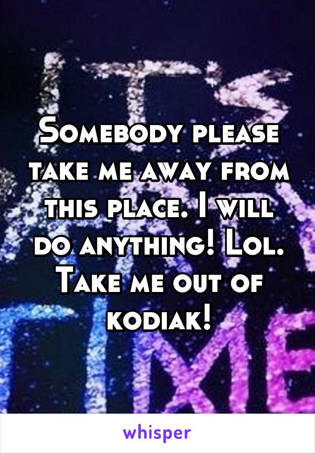 Somebody please take me away from this place. I will do anything! Lol. Take me out of kodiak!