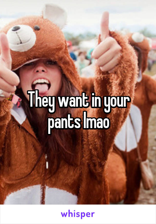 They want in your pants lmao
