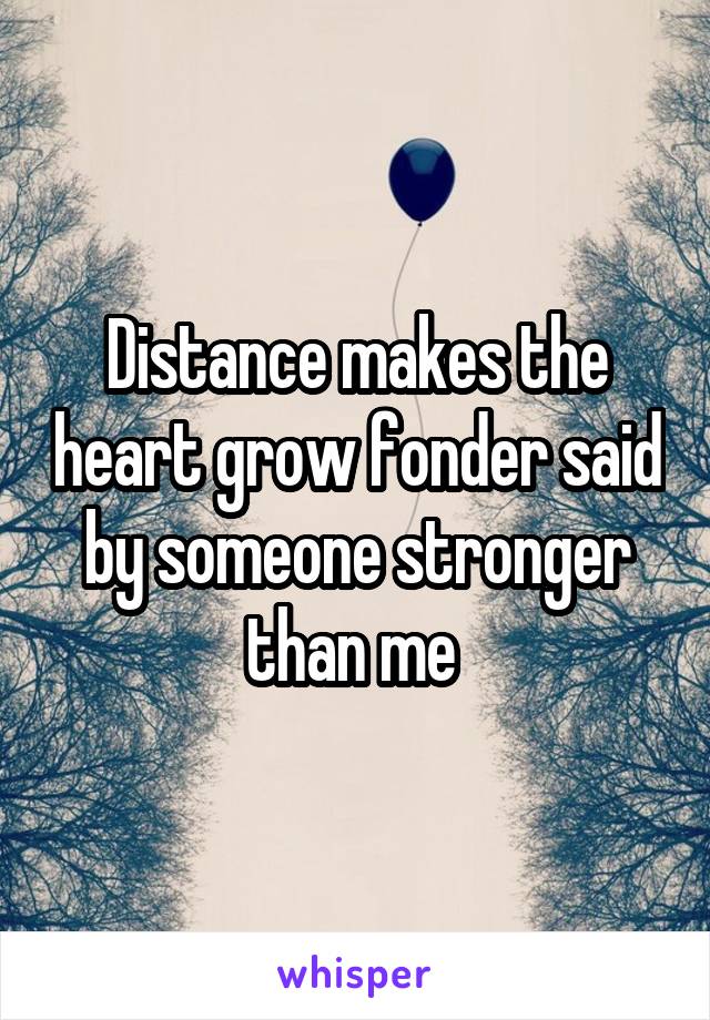 Distance makes the heart grow fonder said by someone stronger than me 