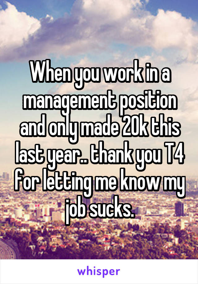 When you work in a management position and only made 20k this last year.. thank you T4 for letting me know my job sucks.
