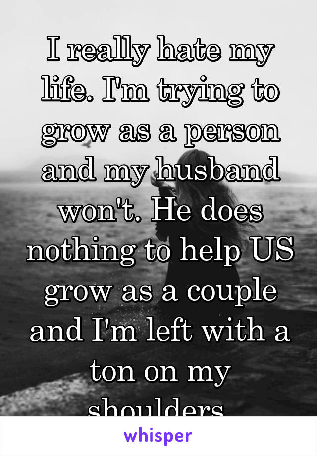 I really hate my life. I'm trying to grow as a person and my husband won't. He does nothing to help US grow as a couple and I'm left with a ton on my shoulders.
