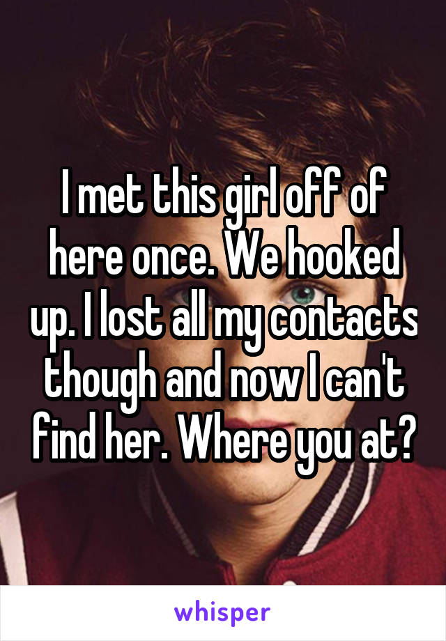 I met this girl off of here once. We hooked up. I lost all my contacts though and now I can't find her. Where you at?
