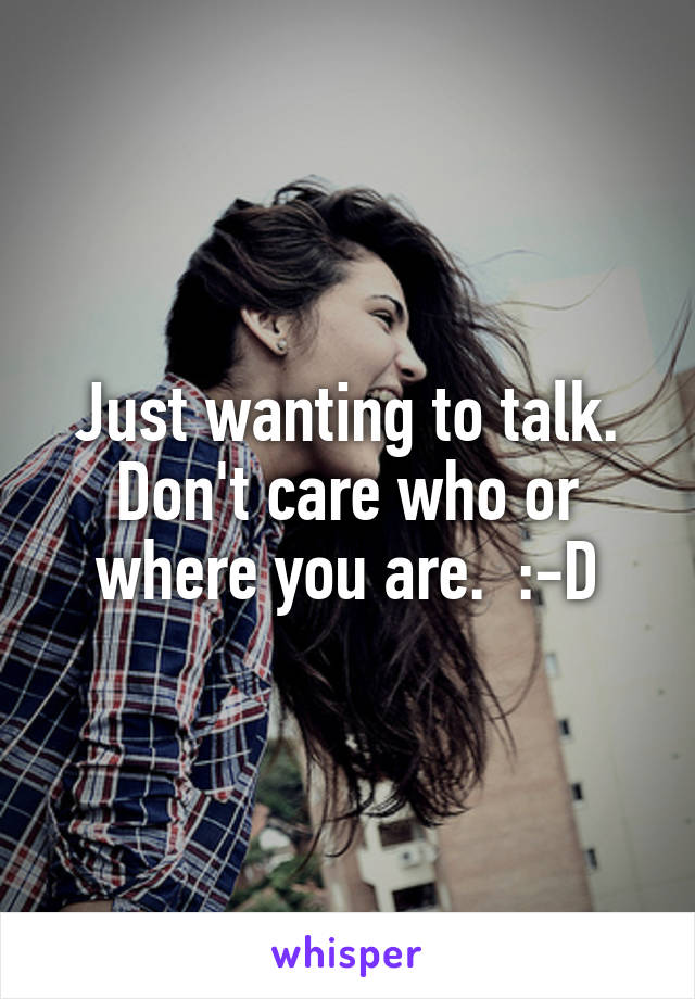 Just wanting to talk. Don't care who or where you are.  :-D