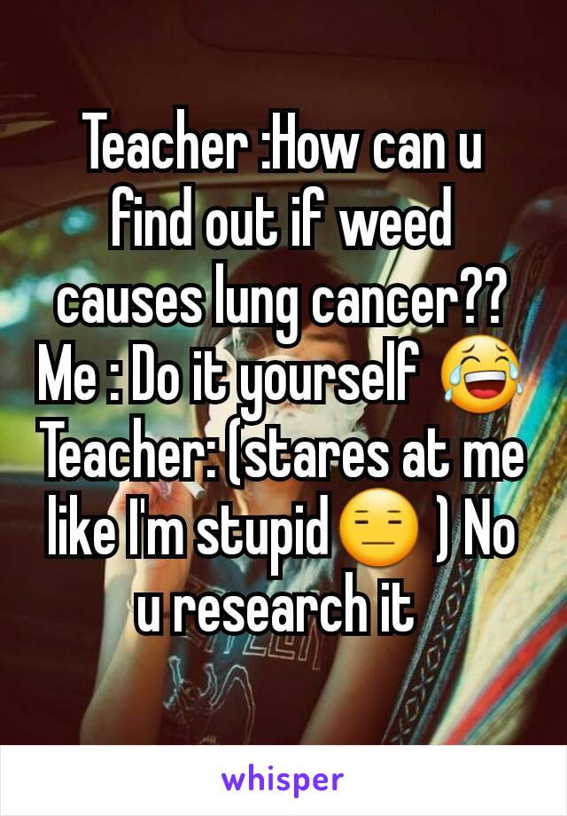 Teacher :How can u find out if weed causes lung cancer??
Me : Do it yourself 😂 Teacher: (stares at me like I'm stupid😑 ) No u research it 
