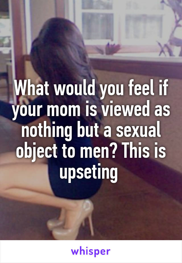 What would you feel if your mom is viewed as nothing but a sexual object to men? This is upseting 