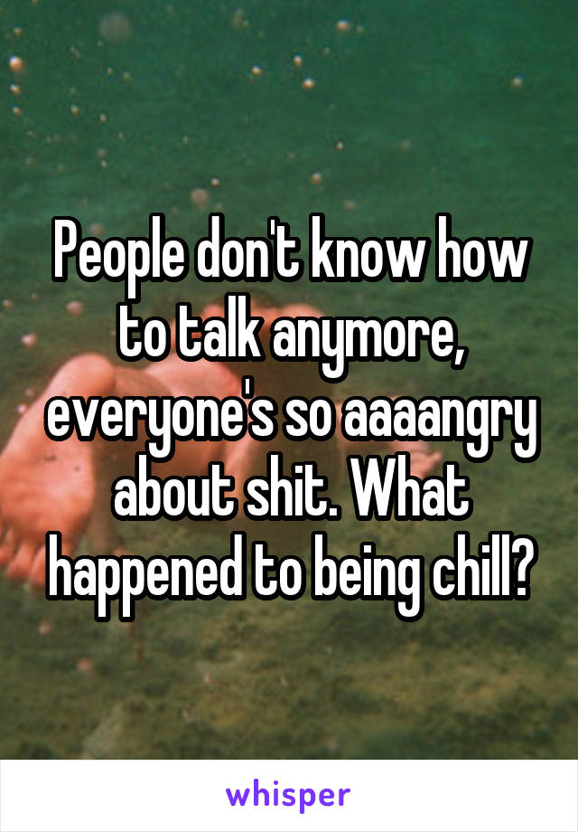 People don't know how to talk anymore, everyone's so aaaangry about shit. What happened to being chill?