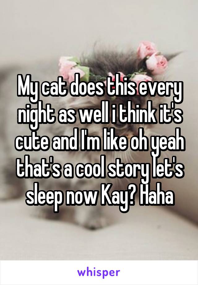 My cat does this every night as well i think it's cute and I'm like oh yeah that's a cool story let's sleep now Kay? Haha