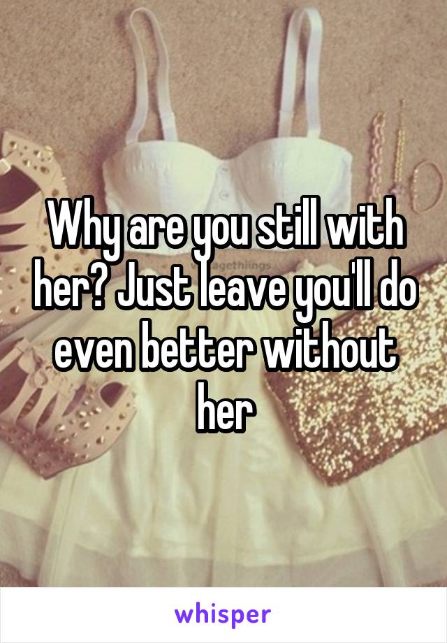Why are you still with her? Just leave you'll do even better without her