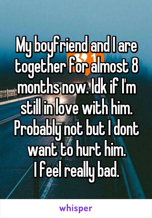 My boyfriend and I are together for almost 8 months now. Idk if I'm still in love with him. Probably not but I dont want to hurt him.
I feel really bad.