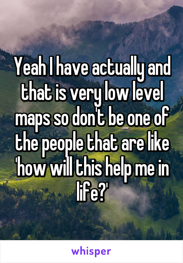 Yeah I have actually and that is very low level maps so don't be one of the people that are like 'how will this help me in life?'