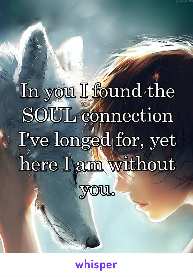 In you I found the SOUL connection I've longed for, yet here I am without you.