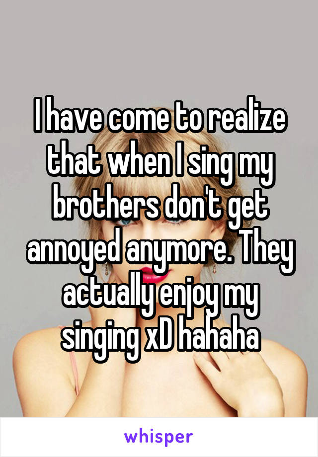 I have come to realize that when I sing my brothers don't get annoyed anymore. They actually enjoy my singing xD hahaha