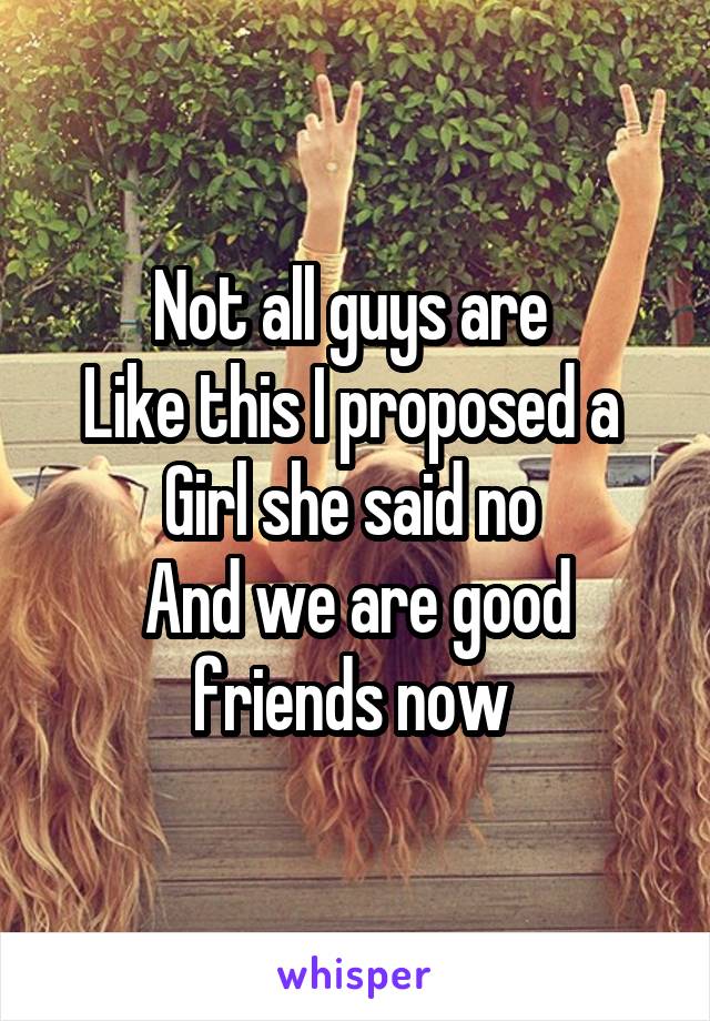 Not all guys are 
Like this I proposed a 
Girl she said no 
And we are good friends now 