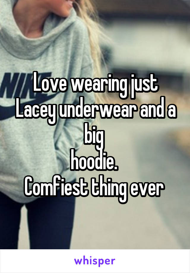 Love wearing just Lacey underwear and a big 
hoodie. 
Comfiest thing ever 