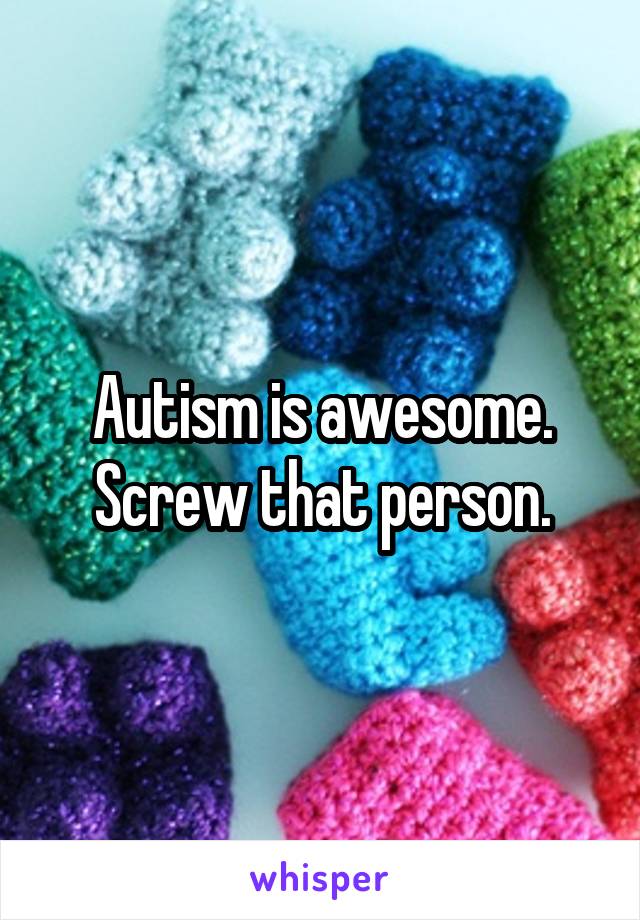 Autism is awesome. Screw that person.