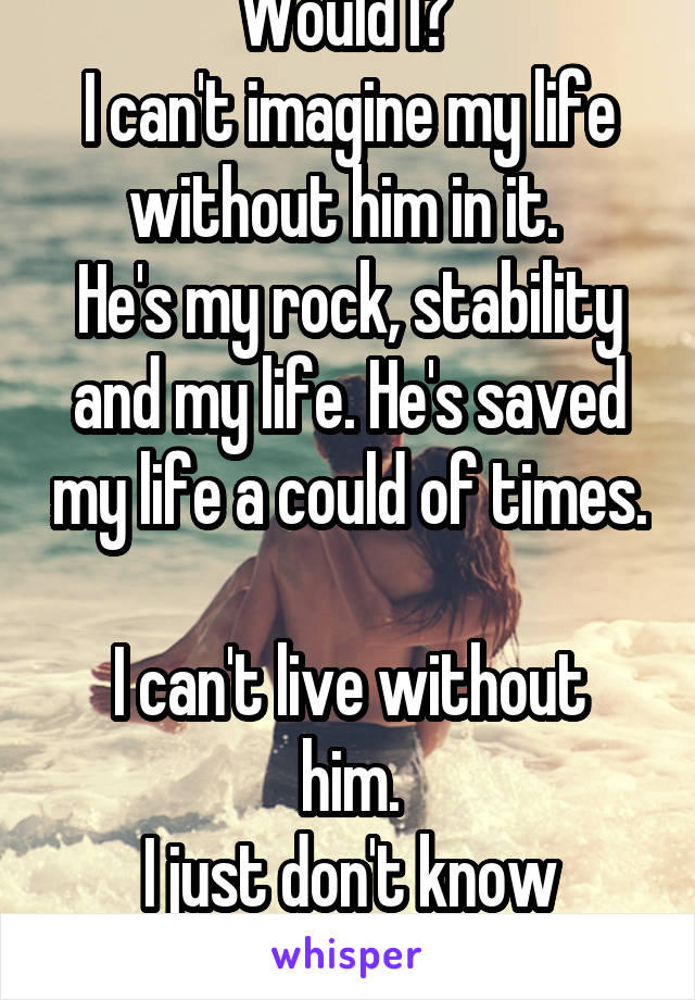 Would I? 
I can't imagine my life without him in it. 
He's my rock, stability and my life. He's saved my life a could of times. 
I can't live without him.
I just don't know what's best!