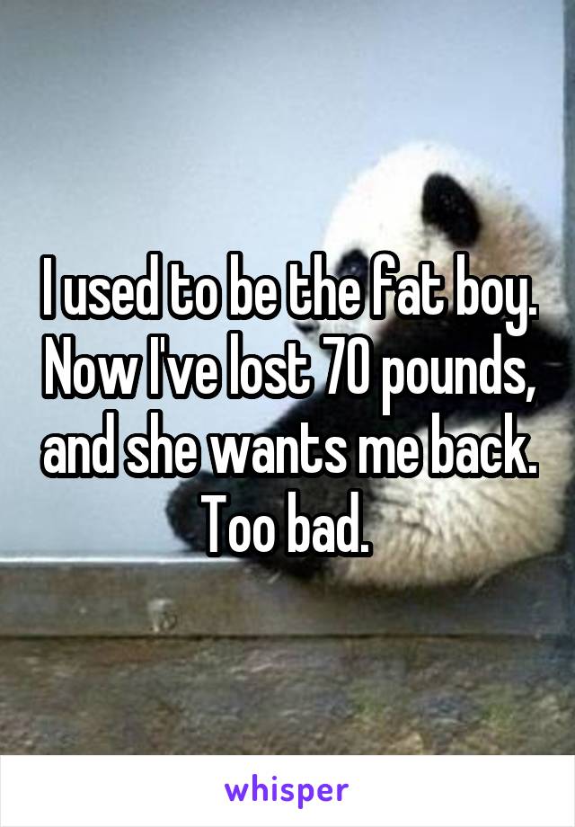 I used to be the fat boy. Now I've lost 70 pounds, and she wants me back. Too bad. 