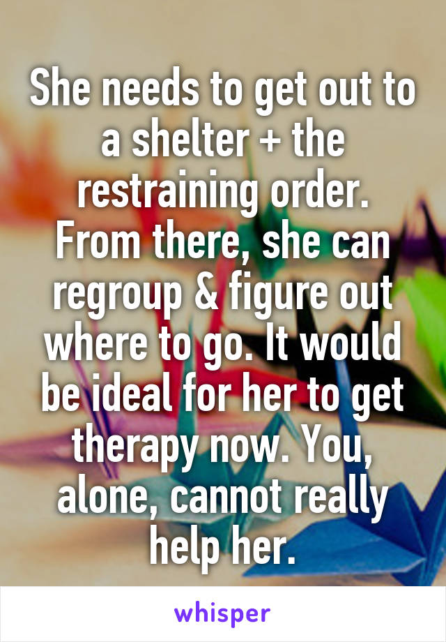 She needs to get out to a shelter + the restraining order. From there, she can regroup & figure out where to go. It would be ideal for her to get therapy now. You, alone, cannot really help her.