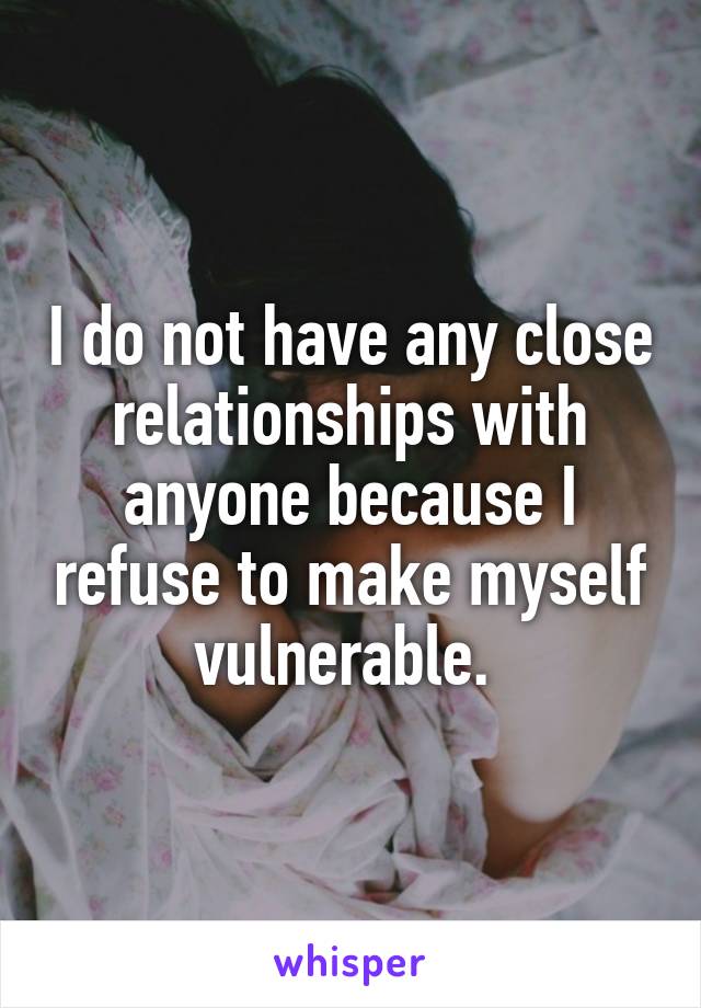 I do not have any close relationships with anyone because I refuse to make myself vulnerable. 