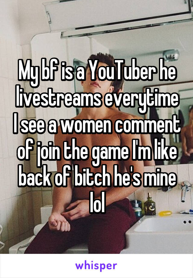 My bf is a YouTuber he livestreams everytime I see a women comment of join the game I'm like back of bitch he's mine lol