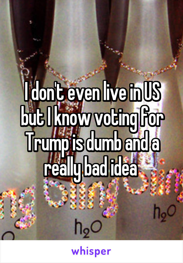 I don't even live in US but I know voting for Trump is dumb and a really bad idea 