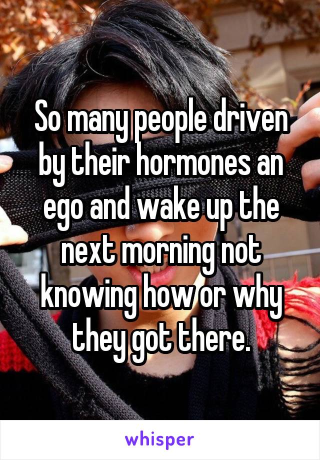So many people driven by their hormones an ego and wake up the next morning not knowing how or why they got there.