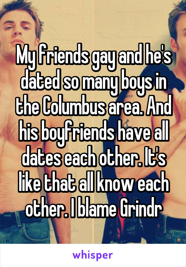 My friends gay and he's dated so many boys in the Columbus area. And his boyfriends have all dates each other. It's like that all know each other. I blame Grindr