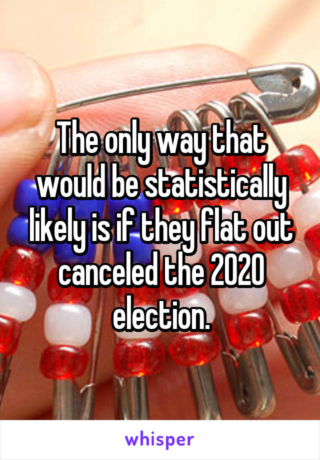 The only way that would be statistically likely is if they flat out canceled the 2020 election.