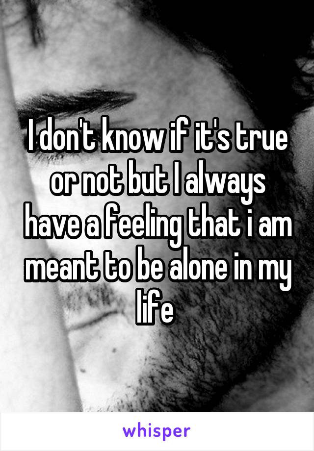 I don't know if it's true or not but I always have a feeling that i am meant to be alone in my life 