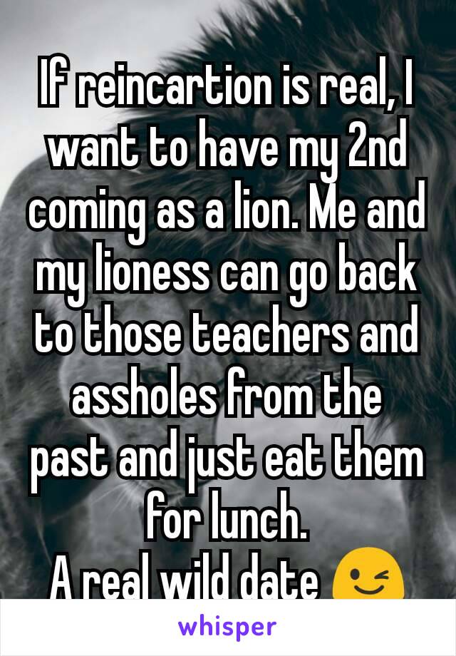 If reincartion is real, I want to have my 2nd coming as a lion. Me and my lioness can go back to those teachers and assholes from the past and just eat them for lunch.
A real wild date 😉